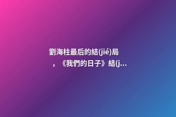 劉海柱最后的結(jié)局，《我們的日子》結(jié)局看似大圓滿-第1張-觀點(diǎn)-玄機(jī)派